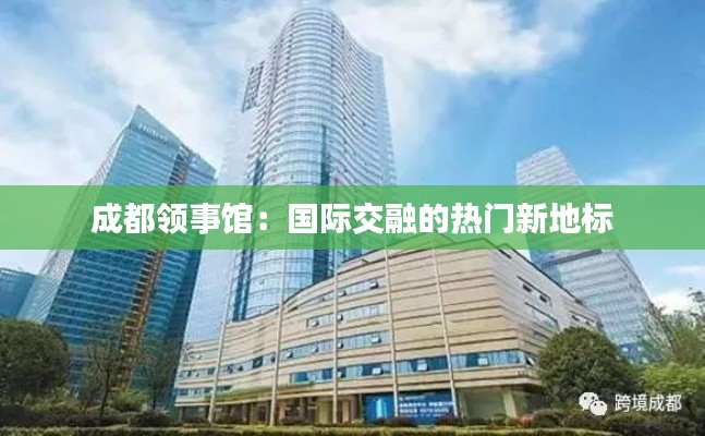 成都领事馆：国际交融的热门新地标