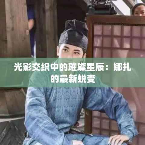 光影交织中的璀璨星辰：娜扎的最新蜕变