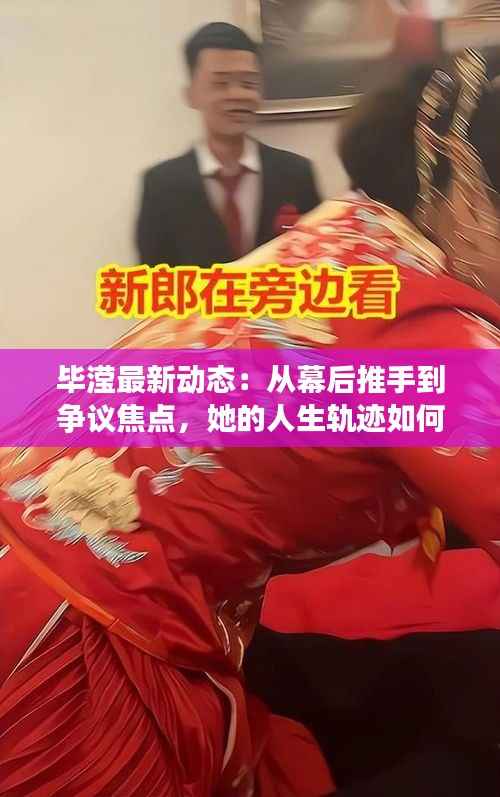 毕滢最新动态：从幕后推手到争议焦点，她的人生轨迹如何转变？