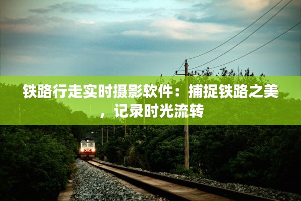 铁路行走实时摄影软件:捕捉铁路之美,记录时光流转