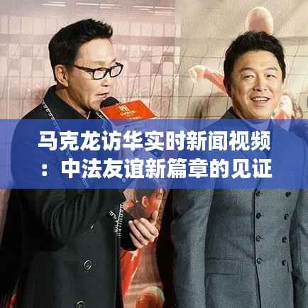 马克龙访华实时新闻视频:中法友谊新篇章的见证