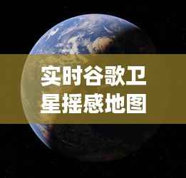 实时谷歌卫星摇感地图：透视地球的全新视角