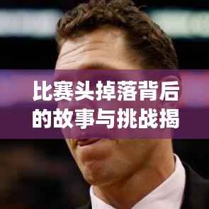 比赛头掉落背后的故事与挑战揭秘