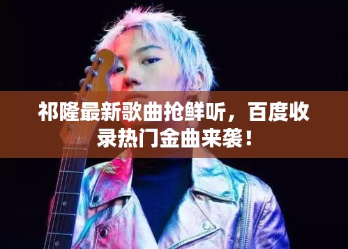 祁隆最新歌曲抢鲜听，百度收录热门金曲来袭！